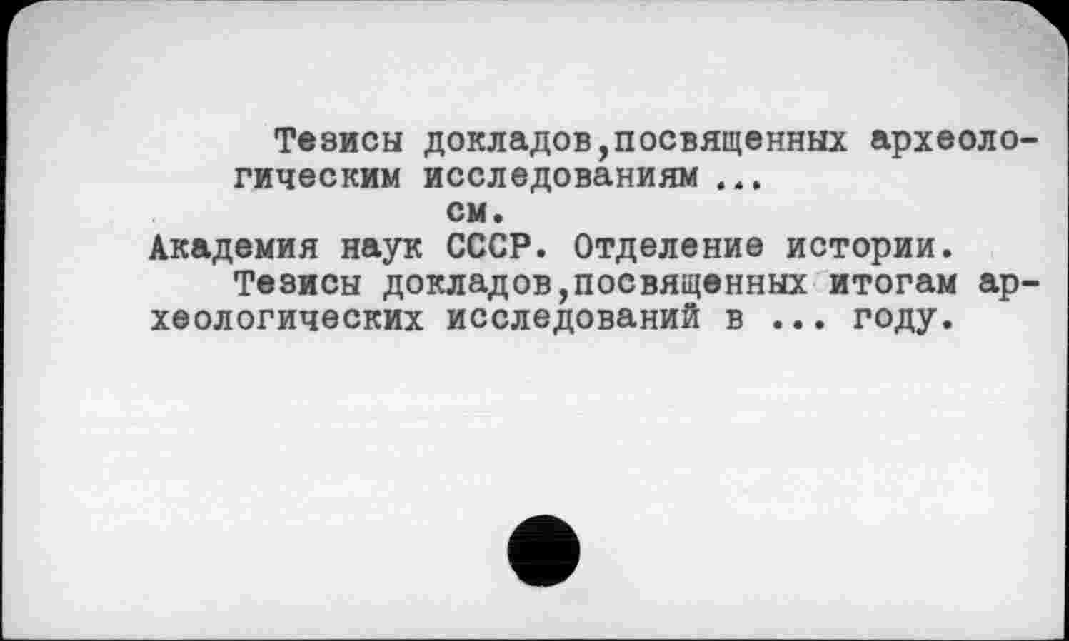 ﻿Тезисы докладов,посвященных археологическим исследованиям ...
см.
Академия наук СССР. Отделение истории.
Тезисы докладов,посвященных итогам археологических исследований в ... году.